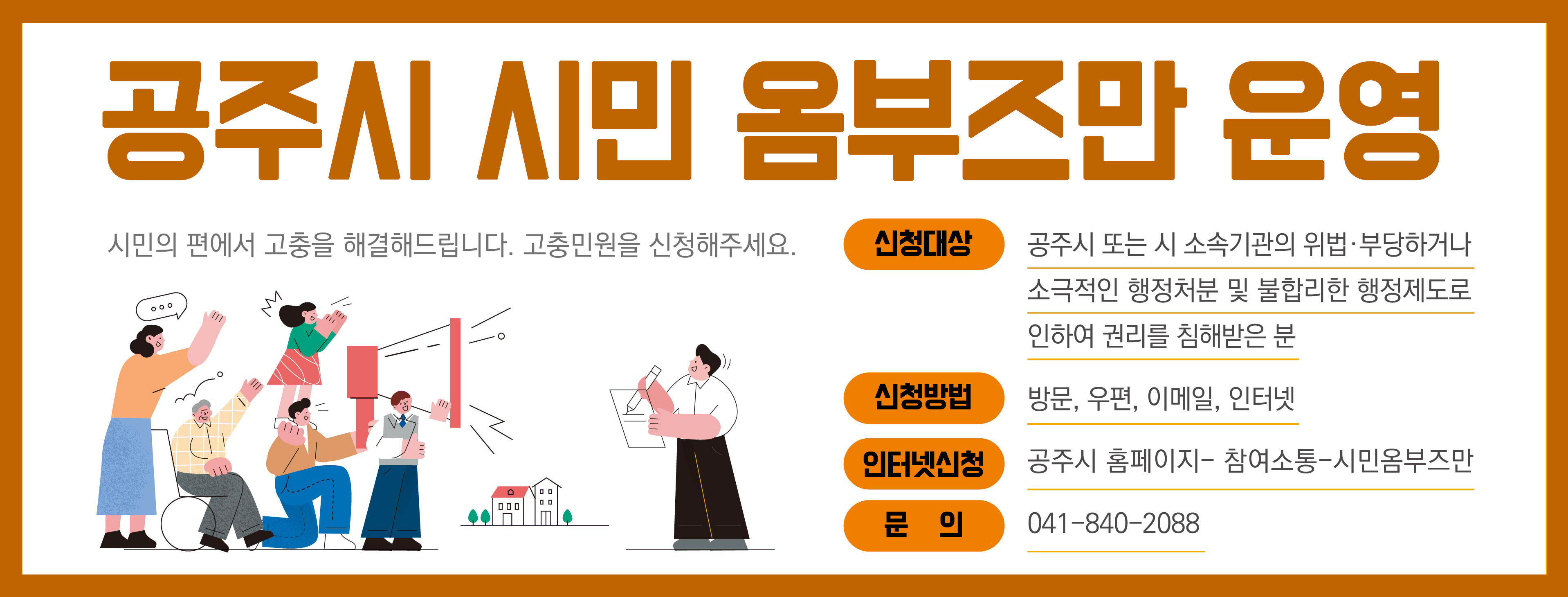 공주시 시민 옴부즈만 운영. 시민의 편에서 고충을 해결해드립니다. 고충민원을 신청해주세요. 신청대상: 공주시 또는 시 소속기관의 위법, 부당하거나 소극적인 행정처분 및 불합리한 행정제도로 인하여 권리를 침해받은 분/신청방법: 방문, 우편, 이메일, 인터넷/인터넷 신청: 공주시 홈페이지-참여소통-시민옴부즈만/문의: 041-840-2088