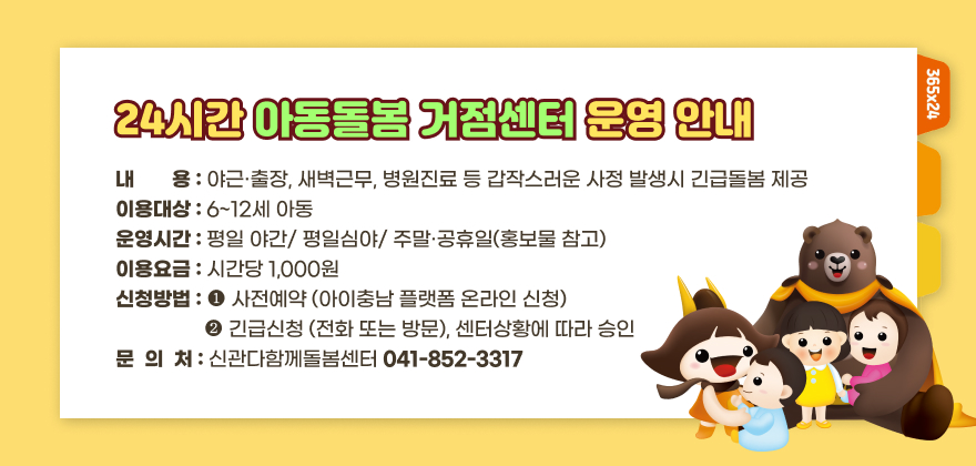 24시간 아동돌봄 거점센터 운영 안내
-내용 : 야근·출장, 새벽근무, 병원진료 등 갑작스러운 사정 발생시 긴급돌봄 제공
-이용대상 : 6~12세 아동
-운영시간 : 평일 야간/ 평일심야/ 주말·공휴일(홍보물 참고)
-이용요금 : 시간당 1,000원
- 신청방법 : 1. 사전예약 (아이충남 플랫폼 온라인 신청)
                  2. 긴급신청 (전화 또는 방문), 센터상황에 따라 승인
-문의처 : 신관다함께돌봄센터(041-852-3317)