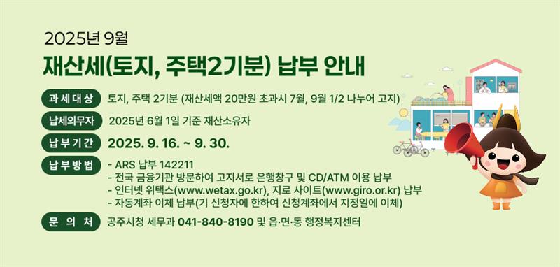 2025년 9월 재산세(토지, 주택2기분) 납부 안내
❍ 과세대상 : 토지, 주택 2기분 (재산세액 20만원 초과시 7월, 9월 1/2 나누어 고지)
❍ 납세의무자 : 2025년 6월 1일 기준 재산소유자
❍ 납부기간 : 2025. 9. 16. ~ 9. 30.
❍ 납부방법
- ARS 납부 ☎142211
- 전국 금융기관 방문하여 고지서로 은행창구 및 CD/ATM 이용 납부
- 인터넷 위택스(www.wetax.go.kr), 지로 사이트(www.giro.or.kr) 납부
- 자동계좌 이체 납부(기 신청자에 한하여 신청계좌에서 지정일에 이체)

❍ 문 의 처 : 공주시청 세무과(☎ 041-840-8190) 및 읍·면·동 행정복지센터