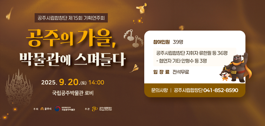 1. 공 연 명 : 공주시립합창단 제15회 기획연주회
“공주의 가을, 박물관에 스며들다”
2. 일시/장소 : 2025. 9. 20.(토) 14:00 / 국립공주박물관 로비
3. 참여인원 : 39명
- 공주시립합창단 지휘자 류한필 등 36명
- 협연자 기타 안형수 등 3명 
4. 입장료 : 전석무료
5. 문의사항 : 공주시립합창단(☎041-852-8590)
