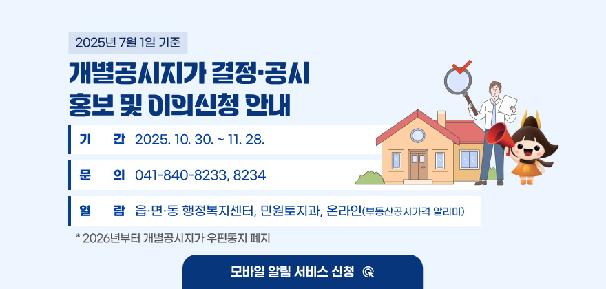 2025년 7월 1일 기준 개별공시지가 결정·공시 및 이의신청 접수
기간 : 2025. 10. 30. ~ 11. 28.
문의 : 041-840-8233, 8234
열람 : 읍·면·동 행정복지센터, 민원토지과, 온라인(부동산공시가격 알리미)
* 2026년부터 개별공시지가 우편통지 폐지 (모바일 알림 서비스 신청 ☞)