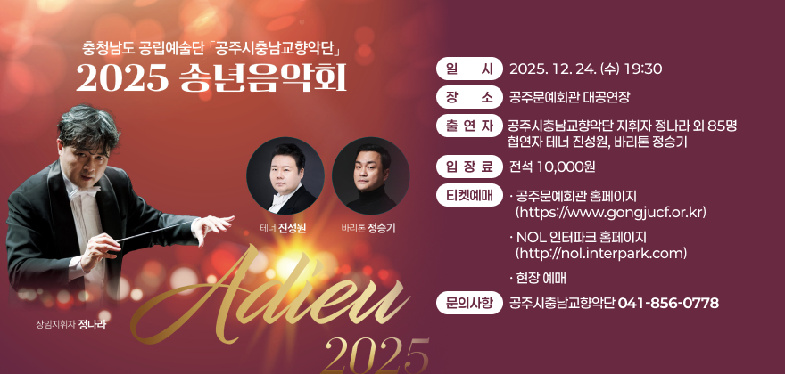 충청남도 공립예술단 공주시충남교향악단 2025 송년음악회
일시: 2025. 12. 24.(수) 19:30
장소 : 공주문예회관 대공연장
출연자 : 공주시충남교향악단 지휘자 정나라 외 85명, 협연자 테너 진성원, 바리톤 정승기
입장료 : 전석 10,000원
티켓예매
- 공주문예회관 홈페이지(https://www.gongjucf.or.kr)
- NOL 인터파크 홈페이지(http://nol.interpark.com)
- 현장 예매
문의사항: 공주시충남교향악단(041-856-0778)