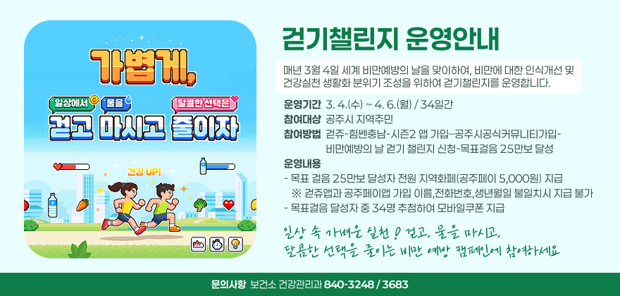 걷기챌린지 운영안내
매년 3월 4일 세계 비만예방의 날을 맞이하여, 비만에 대한 인식개선 및
건강실천 생활화 분위기 조성을 위하여 걷기챌린지를 운영합니다.
운영기간  3. 4.(수) ~ 4. 6.(월) / 34일간 참여대상  공주시 지역주민 참여방법  걷쥬-힘쎈충남-시즌2 앱 가입–공주시공식커뮤니티가입-
                  비만예방의 날 걷기 챌린지 신청-목표걸음 25만보 달성 운영내용 - 목표 걸음 25만보 달성자 전원 지역화페(공주페이 5,000원) 지급     ※ 걷쥬앱과 공주페이앱 가입 이름,전화번호,생년월일 불일치시 지급 불가 - 목표걸음 달성자 중 34명 추첨하여 모바일쿠폰 지급
일상 속 가벼운 실천 ! 걷고, 물을 마시고, 
달콤한 선택을 줄이는 비만 예방 캠페인에 참여하세요
문의사항  보건소 건강관리과 840-3248 / 3683