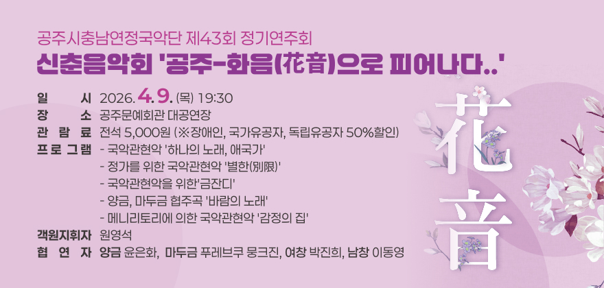 공주시충남연정국악단 제43회 정기연주회 -신춘음악회 '공주-화음(花音)으로 피어나다..'
● 일시 : 2026. 4. 9.(목) 19:30
● 장소 : 공주문예회관 대공연장
● 관람료 : 전석 5,000원 (※장애인, 국가유공자, 독립유공자 50%할인)
● 프로그램
- 국악관현악 '하나의 노래, 애국가'
- 정가를 위한 국악관현악 '별한(別限)'
- 국악관현악을 위한'금잔디'
- 양금, 마두금 협주곡 '바람의 노래'
- 메니리토리에 의한 국악관현악 '감정의 집'
● 객원지휘자 : 원영석
● 협연자
- (양금) 윤은화
- (마두금) 푸레브쿠 뭉크진
- (여창) 박진희
- (남창) 이동영