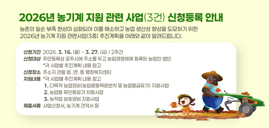 농촌의 일손 부족 현상이 심화되어 이를 해소하고 농업 생산성 향상을 도모하기 위한 2026년 농기계 지원 관련사업(3종) 추진계획을 아래와 같이 알려드립니다.

❍ (신청기간) 2026. 3. 16.(월) ~ 3. 27.(금) / 2주간
❍ (신청대상) 주민등록상 공주시에 주소를 두고 농업경영체에 등록된 농업인․법인 * 각 사업별 추진계획 내용 참고
❍ (신청장소) 주소지 관할 읍․면․동 행정복지센터
❍ (지원내용) *각 사업별 추진계획 내용 참고
1. 다목적 농업장비(농업용동력운반차 및 농업용급유기) 지원사업
2. 농업용 무인항공기 지원사업
3. 농작업 보호장비 지원사업
❍ (제출서류) 사업신청서, 농기계 견적서 등