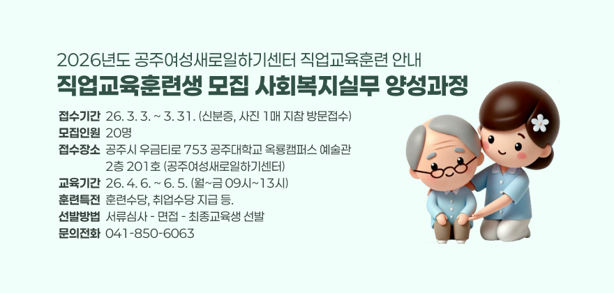 직업교육훈련생 모집 사회복지실무 양성과정
접수기간  26. 3. 3. ~ 3. 31. (신분증, 사진 1매 지참 방문접수)
모집인원  20명
접수장소  공주시 우금티로 753 공주대학교 옥룡캠퍼스 예술관
                  2층 201호 (공주여성새로일하기센터)
교육기간  26. 4. 6. ~ 6. 5. (월~금 09시~13시)
훈련특전  훈련수당, 취업수당 지급 등.
선발방법  서류심사 - 면접 - 최종교육생 선발
문의전화  041-850-6063
