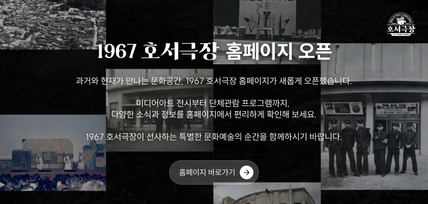 1967 호서극장 홈페이지 오픈
과거와 현재가 만나는 문화공간, 1967 호서극장 홈페이지가 새롭게 오픈했습니다.
미디어아트 전시부터 단체관람 프로그램까지, 다양한 소식과 정보를 홈페이지에서 편리하게 확인해보세요.
1967 호서극장이 선사하는 특별한 문화예술의 순간을 함께하시기 바랍니다.
홈페이지 바로가기