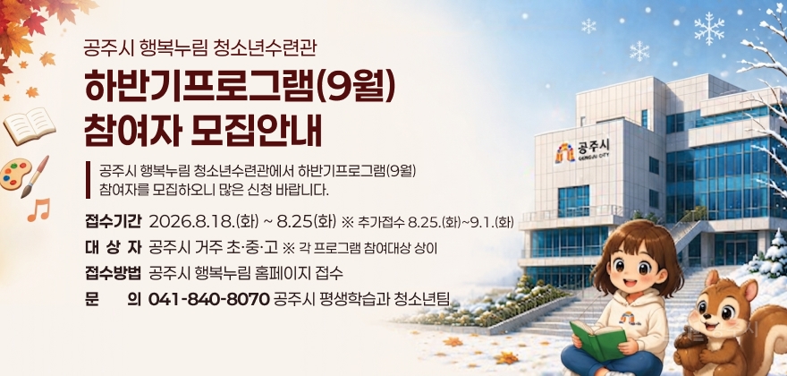 공주시 행복누림 청소년수련관 하반기프로그램(9월) 참여자 모집
공주시 행복누림 청소년수련관에서 하반기프로그램(9월) 참여자를 모집하오니 많은 신청 바랍니다.
○ 접수기간: 2026.8.18.(화) ~ 8.25(화) ※ 추가접수 8.25.(화)~9.1.(화)
○ 대상자: 공주시 거주 초·중·고 ※ 각 프로그램 참여대상 상이
○ 접수방법: 공주시 행복누림 홈페이지 접수
○ 문의: 041-840-8070 공주시 평생학습과 청소년팀