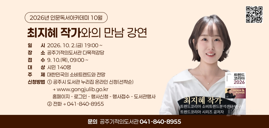2026년 인문독서아카데미 10월
최지혜 작가와의 만남 강연
일 시 2026. 10. 2.(금) 19:00 ~
장 소 공주기적의도서관 다목적강당
접 수 9. 10.(목), 09:00 ~
대 상 시민 140명
주 제 대한민국의 소비트렌드와 전망
신청방법 ① 공주시 도서관 누리집 온라인 신청(선착순)
→ www.gongjulib.go.kr
홈페이지 - 로그인 - 행사신청 - 행사접수 - 도서관행사
② 전화 → 041-840-8955

트렌드 코리아 2026
AI 메가트렌드의 시대, 무엇을 준비해야 하는가?
HORSE POWER

최지혜 작가
트렌드코리아 소비트렌드분석센터 연구원
트렌드코리아 시리즈 공저자

문의 공주기적의도서관 041-840-8955