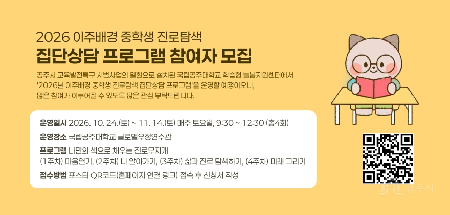 2026 이주배경 중학생 진로탐색 집단상담 프로그램 참여자 모집
공주시 교육발전특구 시범사업의 일환으로 설치된 국립공주대학교 학습형 늘봄지원센터에서 '2026년 이주배경 중학생 진로탐색 집단상담 프로그램'을운영할 예정이오니, 많은 참여가 이루어질 수 있도록 많은 관심 부탁드립니다.
운영일시 : 2026. 10. 24.(토) ~ 11. 14.(토) 매주 토요일, 9:30 ~ 12:30 (총4회)
운영장소 : 국립공주대학교 글로벌우정연수관
프로그램 : 나만의 색으로 채우는 진로무지개
(1주차) 마음열기, (2주차) 나 알아가기, (3주차) 삶과 진로 탐색하기, (4주차) 미래 그리기
접수방법 : 포스터 QR코드(https://form.naver.com/response/FXmZ11R57cb)(홈페이지 연결 링크) 접속 후 신청서 작성