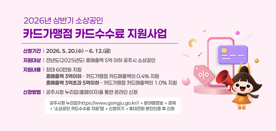 2026년 상반기 소상공인
카드가맹점 카드수수료 지원사업
신청기간
2026. 5. 20.(수) ~ 6. 12.(금)
지원대상
전년도(2025년도) 총매출액 5억 이하 공주시 소상공인
지원내용
최대 60만원 지원 총매출액 3억이하 - 카드가맹점 카드매출액의 0.4% 지원 총매출액 3억초과 5억이하 - 카드가맹점 카드매출액의 1.0% 지원
신청방법
공주시청 누리집(홈페이지)을 통한 온라인 신청
공주시청 누리집(https://www.gongju.go.kr/) → 분야별정보 → 경제
→ ‘소상공인 카드수수료 지원’탭 → 신청하기 → 휴대전화 본인인증 후 신청